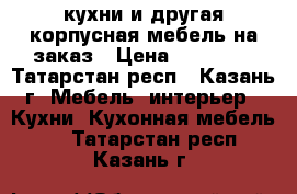 кухни и другая корпусная мебель на заказ › Цена ­ 25 000 - Татарстан респ., Казань г. Мебель, интерьер » Кухни. Кухонная мебель   . Татарстан респ.,Казань г.